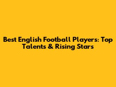 Best English Football Players: Top Talents & Rising Stars