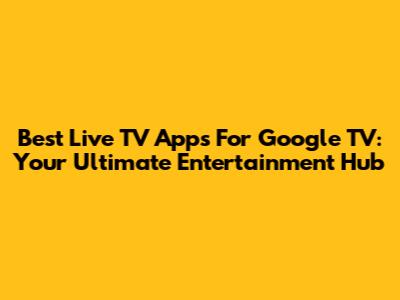 Best Live TV Apps For Google TV: Your Ultimate Entertainment Hub