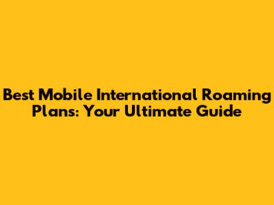 Best Mobile International Roaming Plans: Your Ultimate Guide