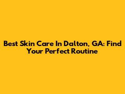 Best Skin Care In Dalton, GA: Find Your Perfect Routine