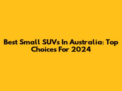 Best Small SUVs In Australia: Top Choices For 2024