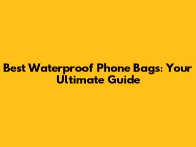 Best Waterproof Phone Bags: Your Ultimate Guide