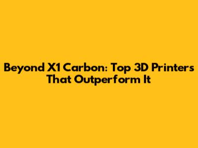 Beyond X1 Carbon: Top 3D Printers That Outperform It