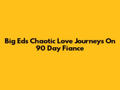 Big Ed's Chaotic Love Journeys On 90 Day Fiance