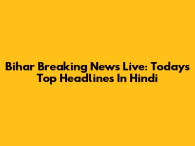 Bihar Breaking News Live: Today's Top Headlines In Hindi