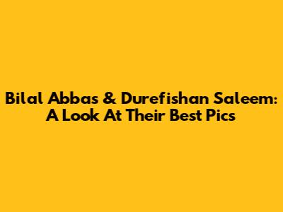 Bilal Abbas & Durefishan Saleem: A Look At Their Best Pics