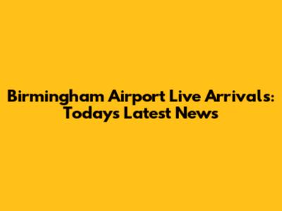Birmingham Airport Live Arrivals: Today's Latest News
