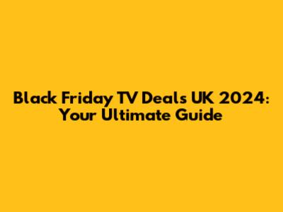 Black Friday TV Deals UK 2024: Your Ultimate Guide