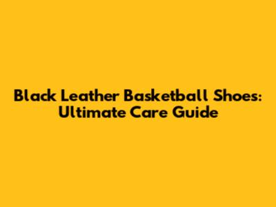 Black Leather Basketball Shoes: Ultimate Care Guide
