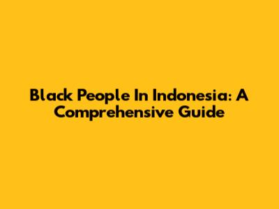 Black People In Indonesia: A Comprehensive Guide
