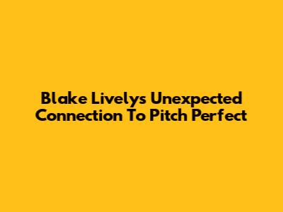 Blake Lively's Unexpected Connection To Pitch Perfect