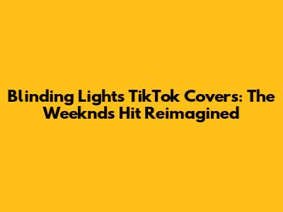 Blinding Lights TikTok Covers: The Weeknd's Hit Reimagined