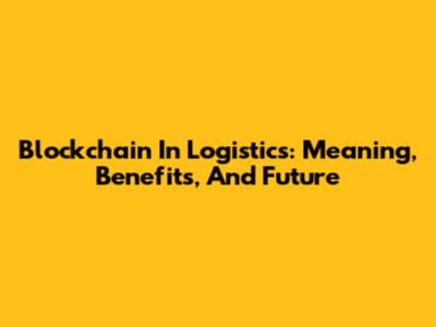 Blockchain In Logistics: Meaning, Benefits, And Future