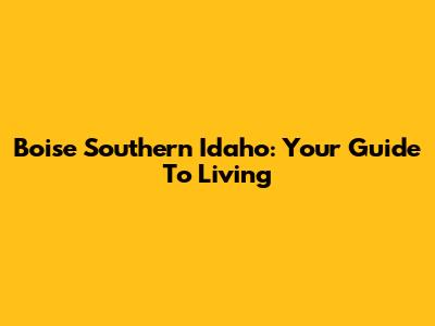 Boise Southern Idaho: Your Guide To Living