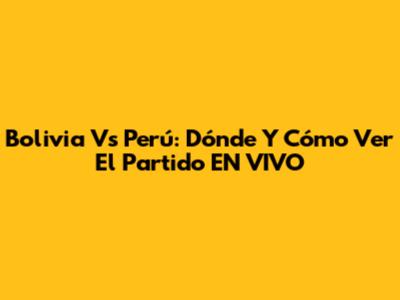 Bolivia Vs Perú: Dónde Y Cómo Ver El Partido EN VIVO
