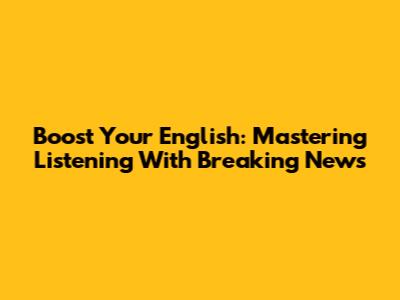 Boost Your English: Mastering Listening With Breaking News