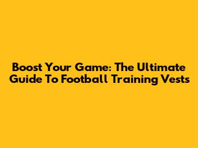 Boost Your Game: The Ultimate Guide To Football Training Vests