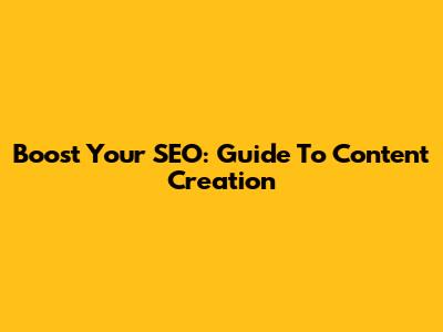 Boost Your SEO: Guide To Content Creation