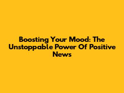 Boosting Your Mood: The Unstoppable Power Of Positive News