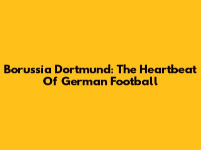 Borussia Dortmund: The Heartbeat Of German Football