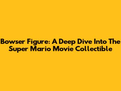Bowser Figure: A Deep Dive Into The Super Mario Movie Collectible
