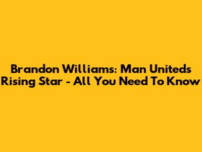 Brandon Williams: Man United's Rising Star - All You Need To Know