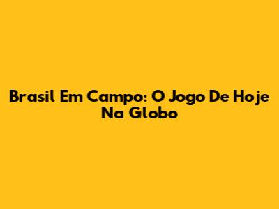 Brasil Em Campo: O Jogo De Hoje Na Globo