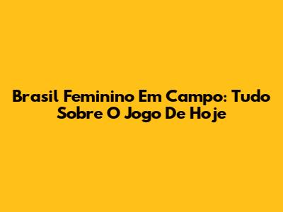 Brasil Feminino Em Campo: Tudo Sobre O Jogo De Hoje