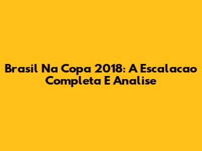 Brasil Na Copa 2018: A Escalacao Completa E Analise