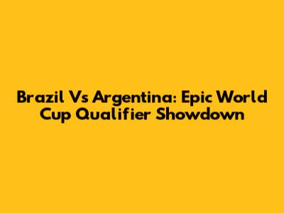 Brazil Vs Argentina: Epic World Cup Qualifier Showdown