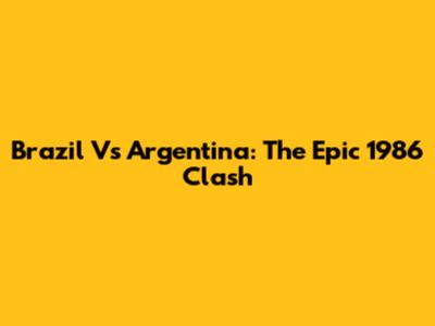 Brazil Vs Argentina: The Epic 1986 Clash