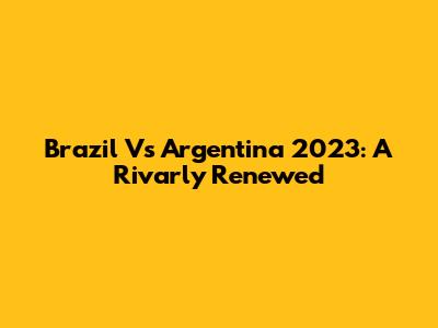 Brazil Vs Argentina 2023: A Rivarly Renewed