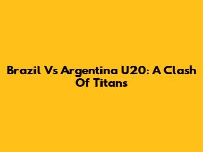 Brazil Vs Argentina U20: A Clash Of Titans