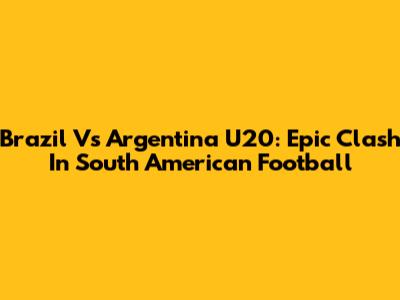 Brazil Vs Argentina U20: Epic Clash In South American Football