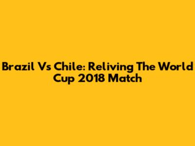 Brazil Vs Chile: Reliving The World Cup 2018 Match