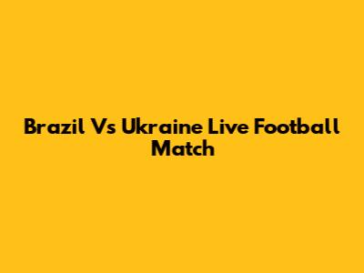 Brazil Vs Ukraine Live Football Match