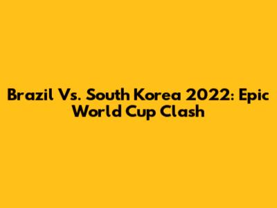 Brazil Vs. South Korea 2022: Epic World Cup Clash