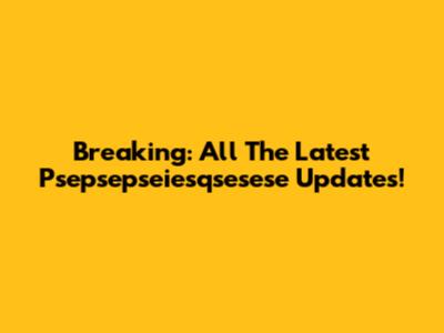 Breaking: All The Latest Psepsepseiesqsesese Updates!