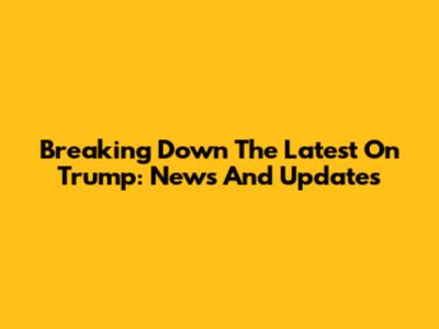 Breaking Down The Latest On Trump: News And Updates