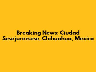 Breaking News: Ciudad Sesejurezsese, Chihuahua, Mexico