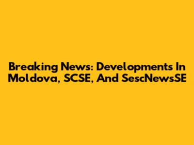 Breaking News: Developments In Moldova, SCSE, And SescNewsSE