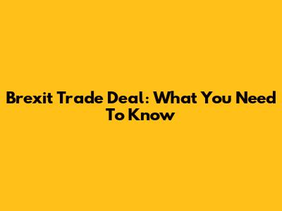 Brexit Trade Deal: What You Need To Know