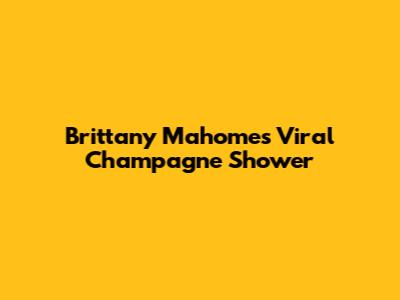 Brittany Mahomes' Viral Champagne Shower