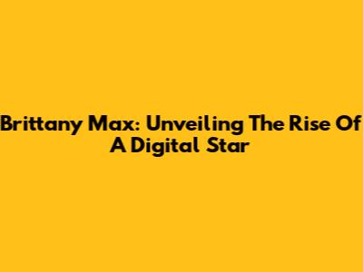 Brittany Max: Unveiling The Rise Of A Digital Star