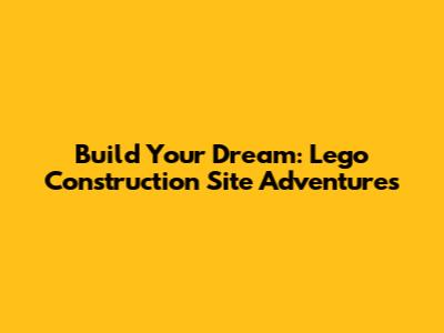 Build Your Dream: Lego Construction Site Adventures