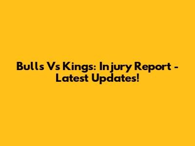 Bulls Vs Kings: Injury Report - Latest Updates!