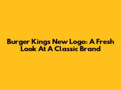 Burger King's New Logo: A Fresh Look At A Classic Brand