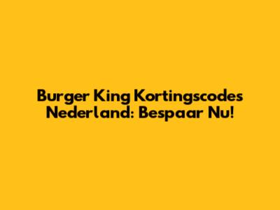 Burger King Kortingscodes Nederland: Bespaar Nu!