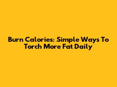 Burn Calories: Simple Ways To Torch More Fat Daily