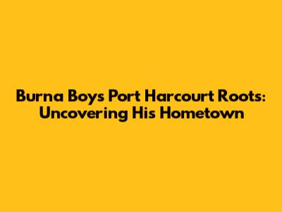 Burna Boy's Port Harcourt Roots: Uncovering His Hometown